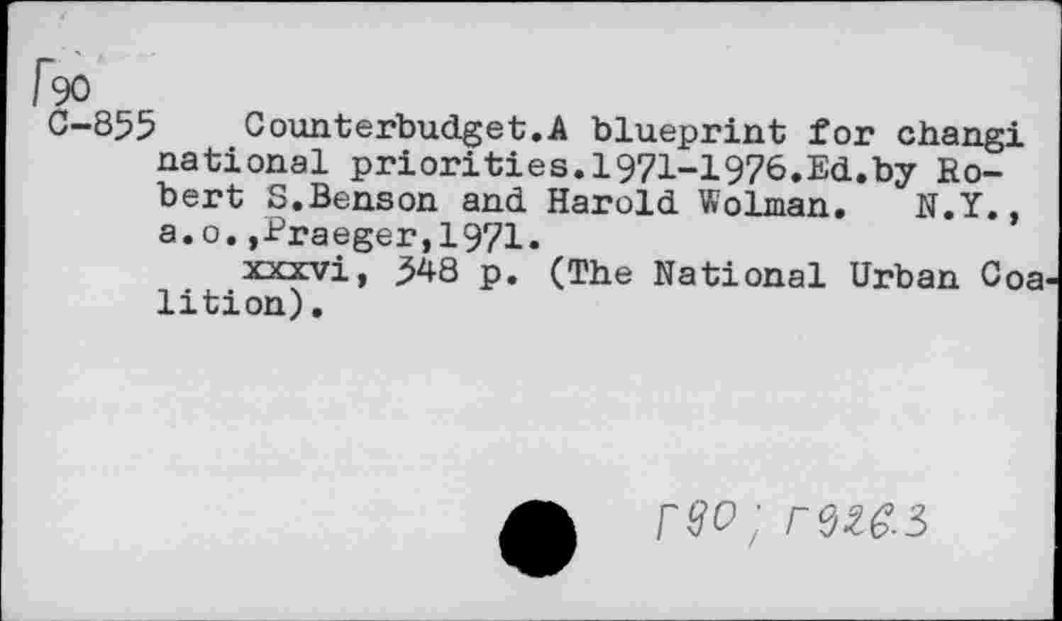 ﻿I~9O
C-855	Counterbudget.A blueprint for changi
national priorities.i97i-i976.Ed.by Robert S,Benson and Harold Wolman. N.Y.. a.o.,Braeger,1971.
xxxvi, 348 p. (The National Urban Coa lition).
rw;